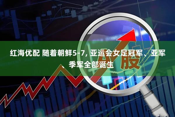 红海优配 随着朝鲜5-7, 亚运会女足冠军、亚军、季军全部诞生