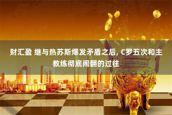 财汇盈 继与热苏斯爆发矛盾之后, C罗五次和主教练彻底闹翻的过往
