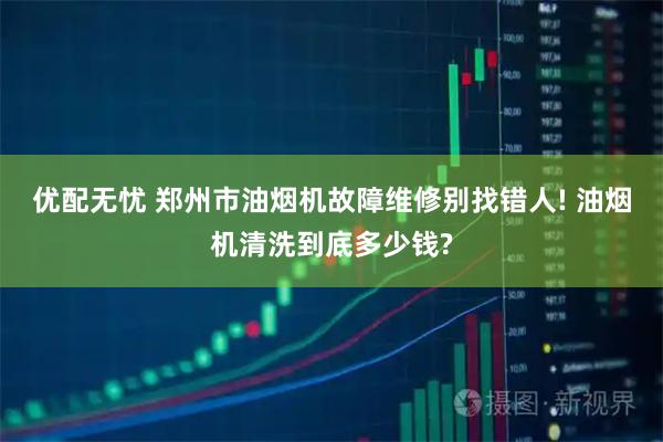 优配无忧 郑州市油烟机故障维修别找错人! 油烟机清洗到底多少钱?