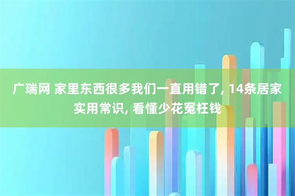 广瑞网 家里东西很多我们一直用错了, 14条居家实用常识, 看懂少花冤枉钱