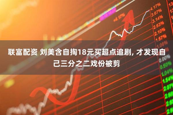 联富配资 刘美含自掏18元买超点追剧, 才发现自己三分之二戏份被剪