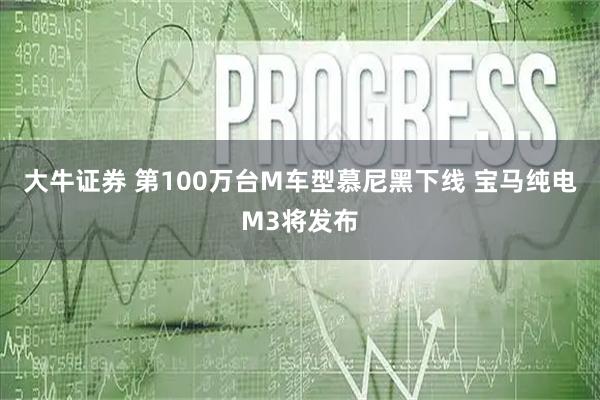 大牛证券 第100万台M车型慕尼黑下线 宝马纯电M3将发布