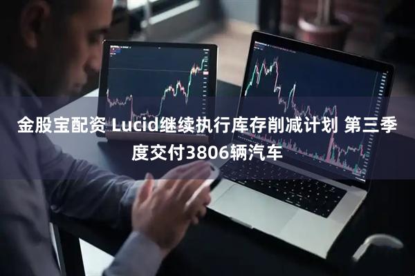金股宝配资 Lucid继续执行库存削减计划 第三季度交付3806辆汽车